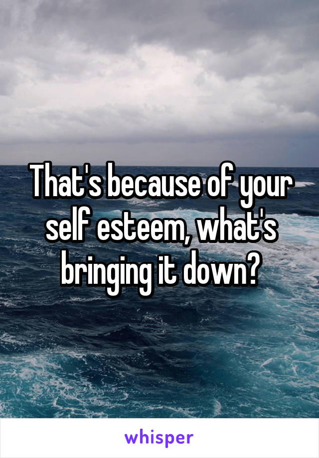 That's because of your self esteem, what's bringing it down?