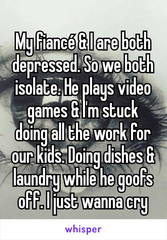 My fiancé & I are both  depressed. So we both isolate. He plays video games & I'm stuck doing all the work for our kids. Doing dishes & laundry while he goofs off. I just wanna cry