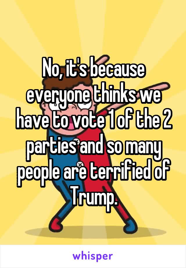 No, it's because everyone thinks we have to vote 1 of the 2 parties and so many people are terrified of Trump.