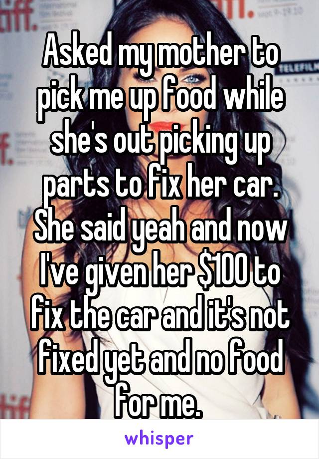 Asked my mother to pick me up food while she's out picking up parts to fix her car. She said yeah and now I've given her $100 to fix the car and it's not fixed yet and no food for me. 