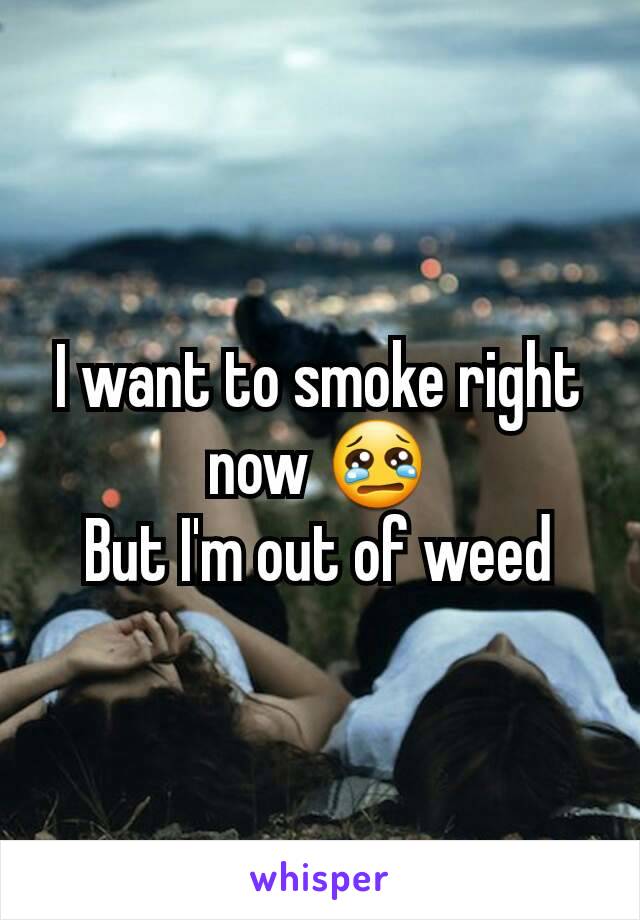 I want to smoke right now 😢
But I'm out of weed