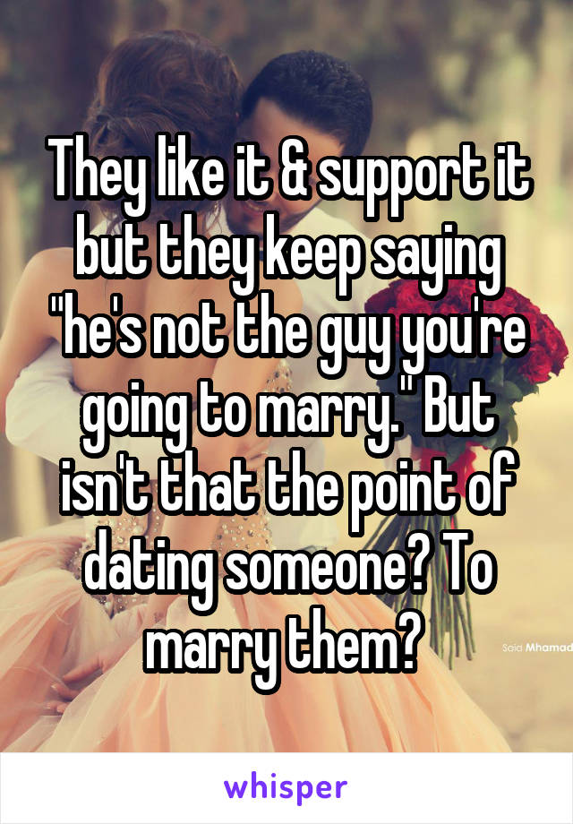 They like it & support it but they keep saying "he's not the guy you're going to marry." But isn't that the point of dating someone? To marry them? 