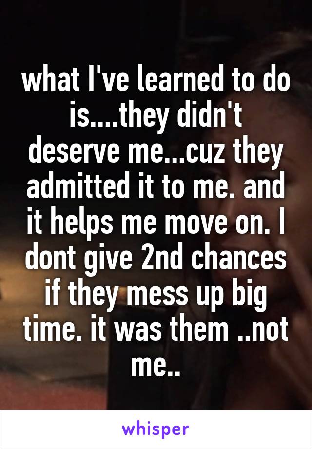 what I've learned to do is....they didn't deserve me...cuz they admitted it to me. and it helps me move on. I dont give 2nd chances if they mess up big time. it was them ..not me..