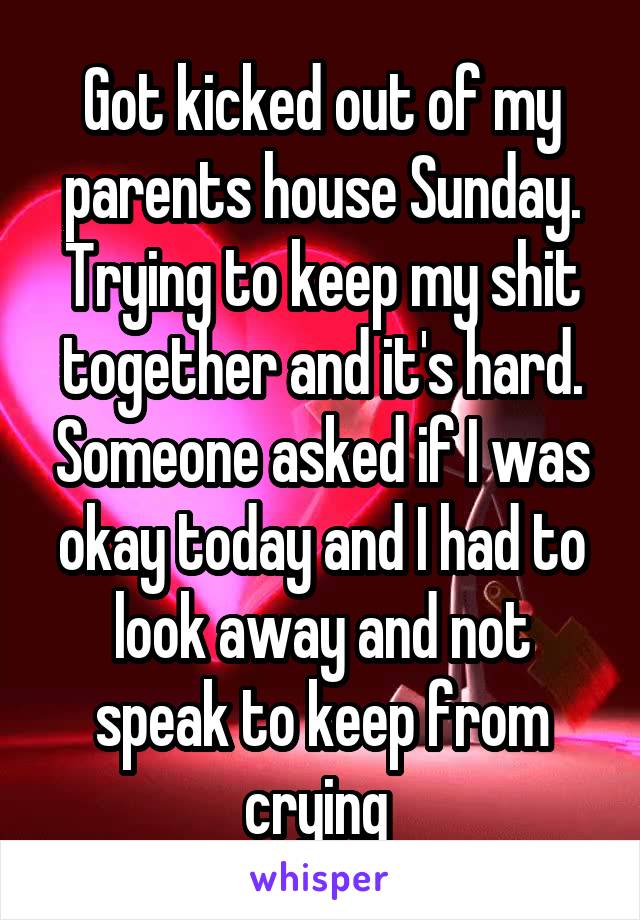 Got kicked out of my parents house Sunday. Trying to keep my shit together and it's hard. Someone asked if I was okay today and I had to look away and not speak to keep from crying 