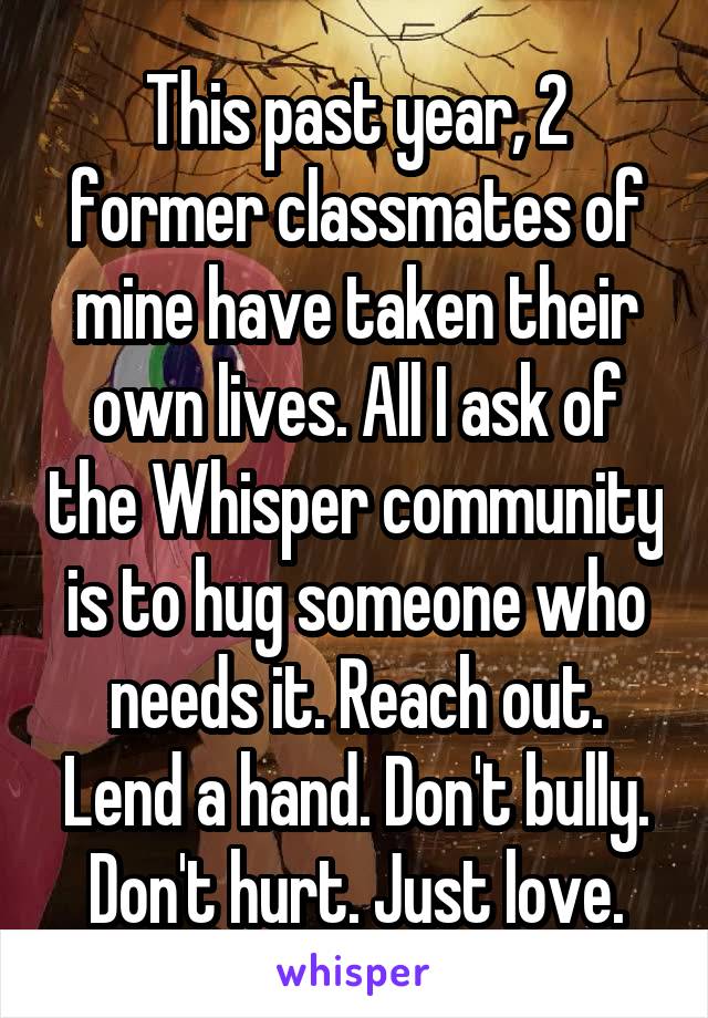 This past year, 2 former classmates of mine have taken their own lives. All I ask of the Whisper community is to hug someone who needs it. Reach out. Lend a hand. Don't bully. Don't hurt. Just love.
