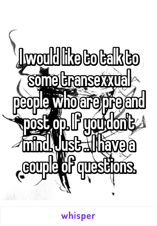 I would like to talk to some transexxual people who are pre and post op. If you don't mind. Just .. I have a couple of questions.