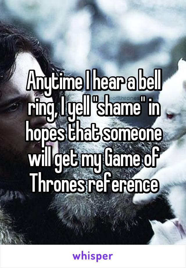 Anytime I hear a bell ring, I yell "shame" in hopes that someone will get my Game of Thrones reference