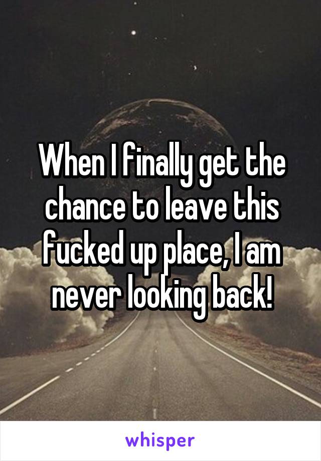 When I finally get the chance to leave this fucked up place, I am never looking back!