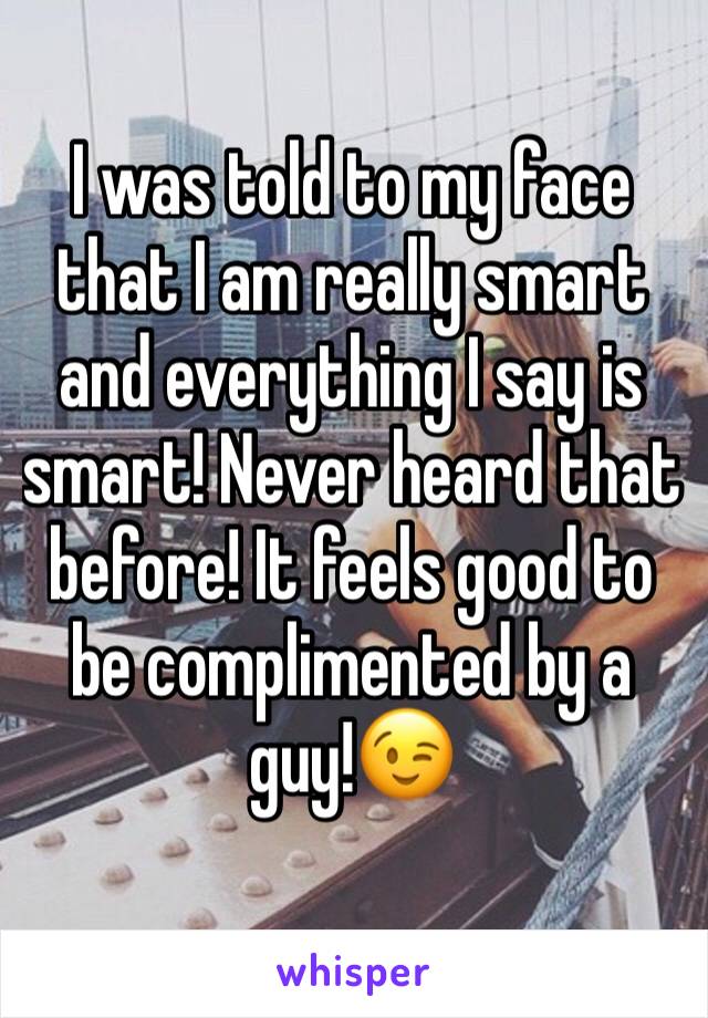 I was told to my face that I am really smart and everything I say is smart! Never heard that before! It feels good to be complimented by a guy!😉
