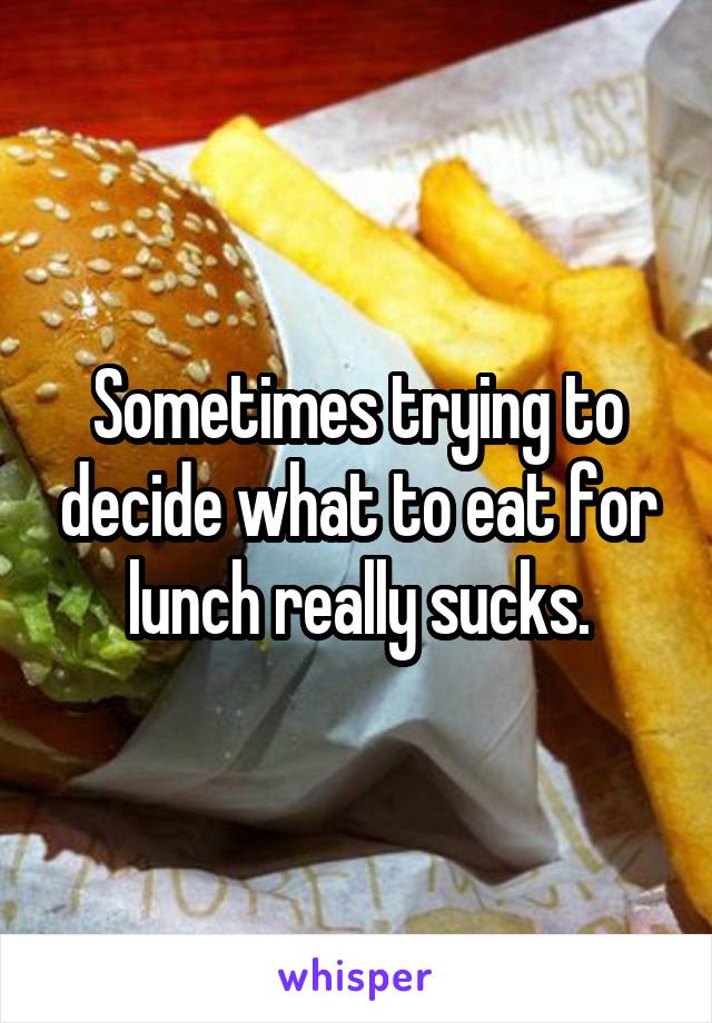 Sometimes trying to decide what to eat for lunch really sucks.