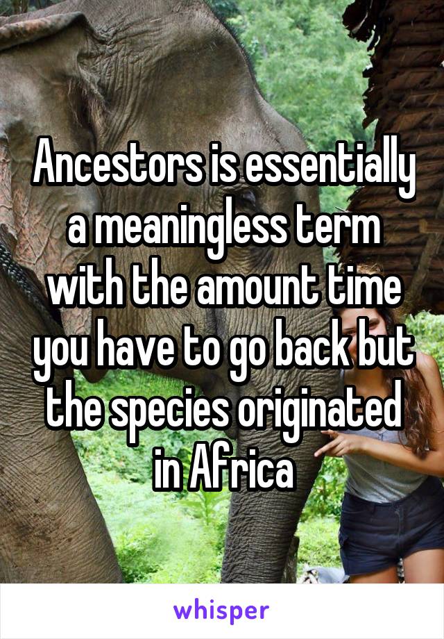 Ancestors is essentially a meaningless term with the amount time you have to go back but the species originated in Africa