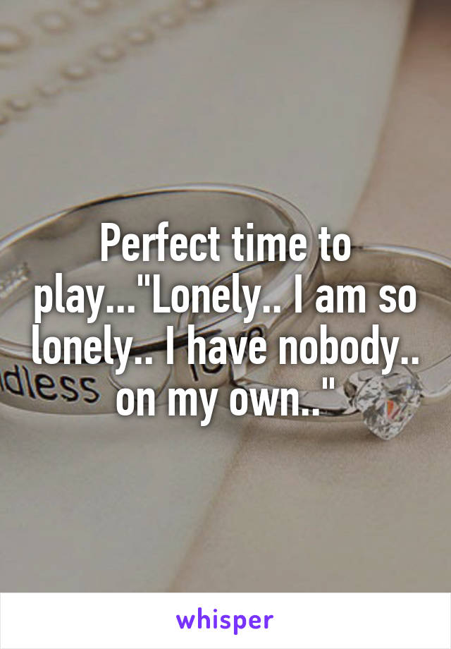 Perfect time to play..."Lonely.. I am so lonely.. I have nobody.. on my own.."