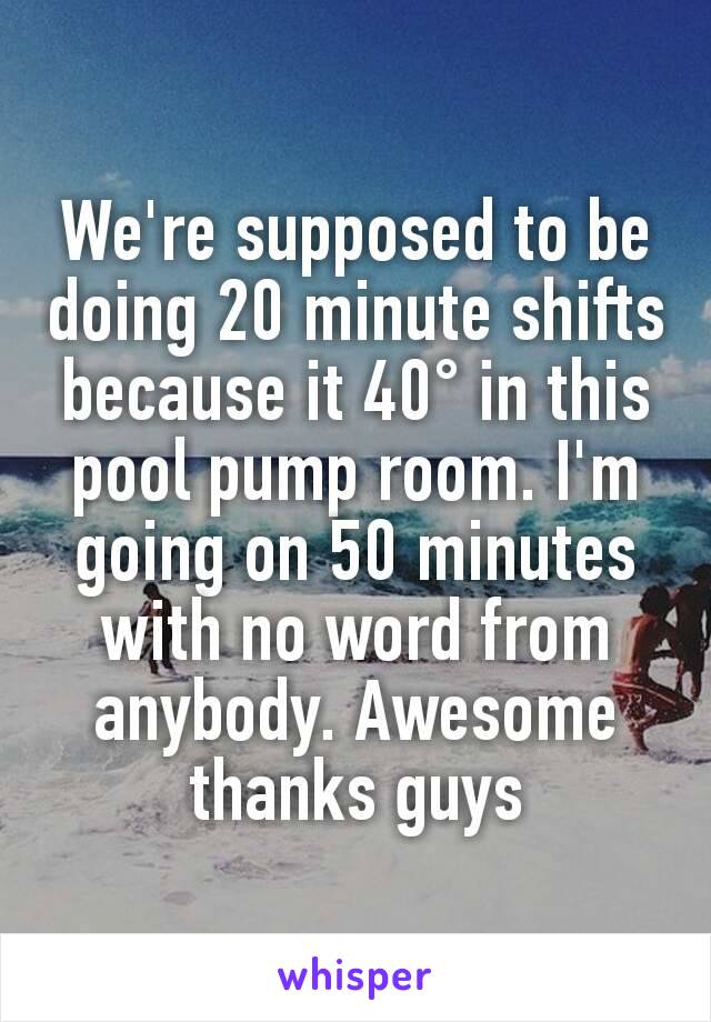 We're supposed to be doing 20 minute shifts because it 40° in this pool pump room. I'm going on 50 minutes with no word from anybody. Awesome thanks guys