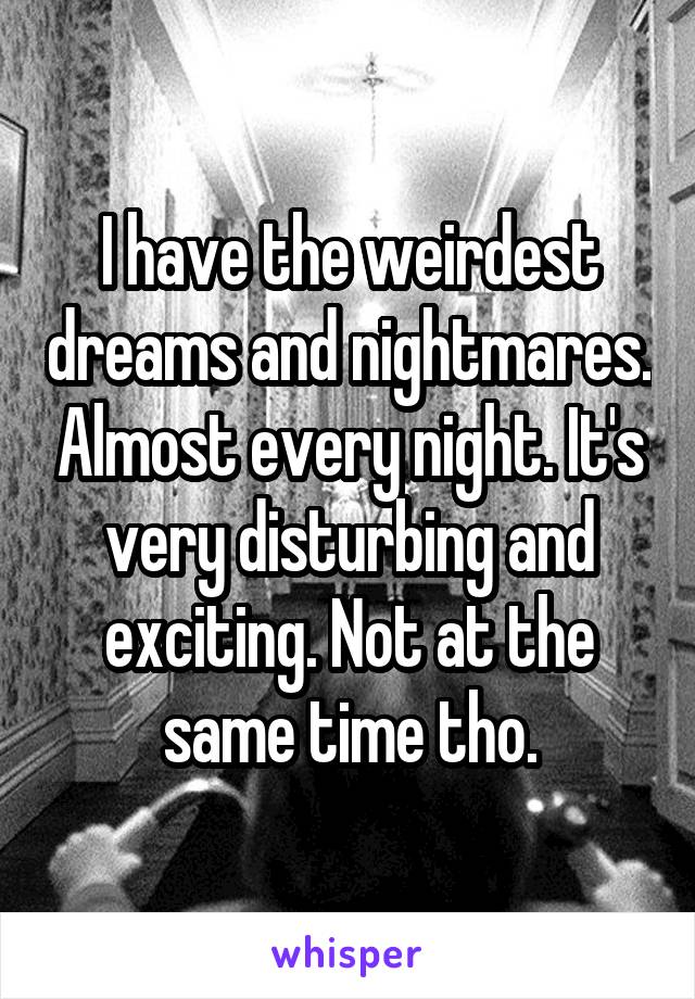 I have the weirdest dreams and nightmares. Almost every night. It's very disturbing and exciting. Not at the same time tho.