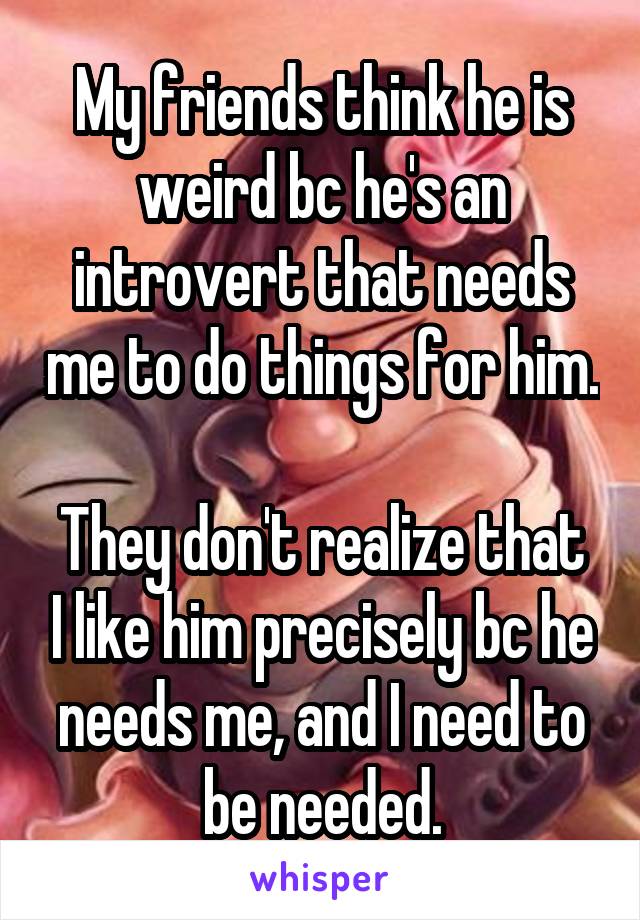 My friends think he is weird bc he's an introvert that needs me to do things for him.

They don't realize that I like him precisely bc he needs me, and I need to be needed.