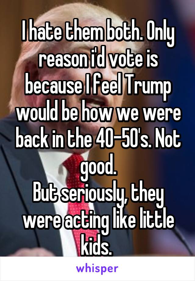 I hate them both. Only reason i'd vote is because I feel Trump would be how we were back in the 40-50's. Not good.
But seriously, they were acting like little kids. 