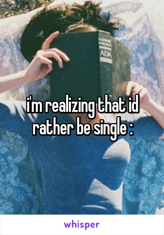 i'm realizing that id rather be single :\