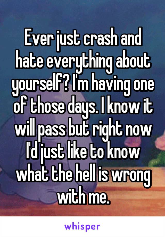 Ever just crash and hate everything about yourself? I'm having one of those days. I know it will pass but right now I'd just like to know what the hell is wrong with me.