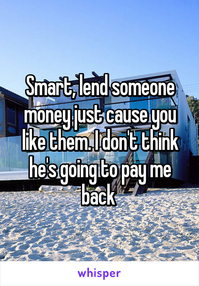 Smart, lend someone money just cause you like them. I don't think he's going to pay me back 