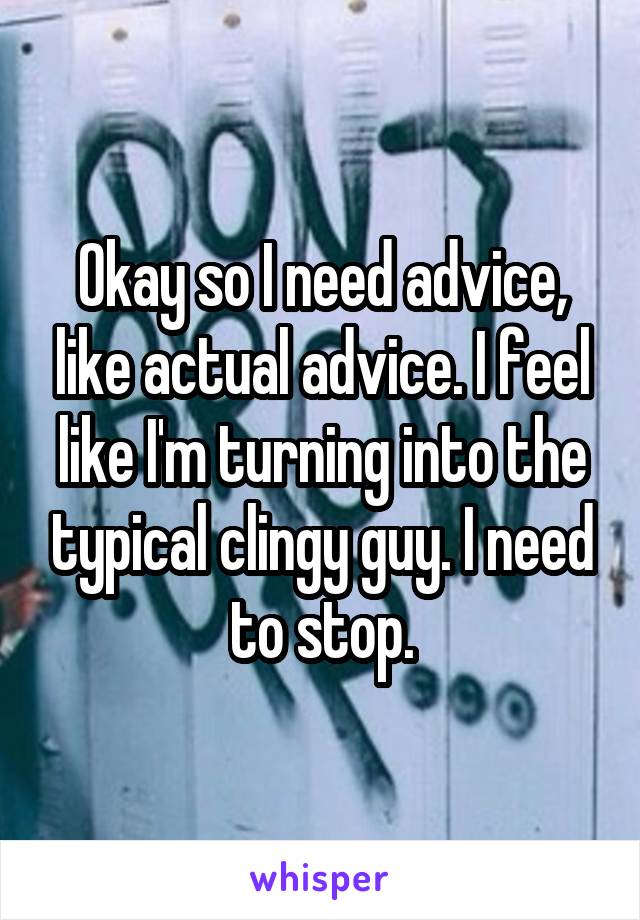 Okay so I need advice, like actual advice. I feel like I'm turning into the typical clingy guy. I need to stop.