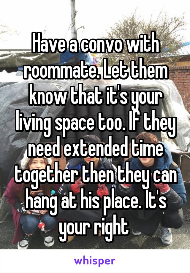 Have a convo with roommate. Let them know that it's your living space too. If they need extended time together then they can hang at his place. It's your right 