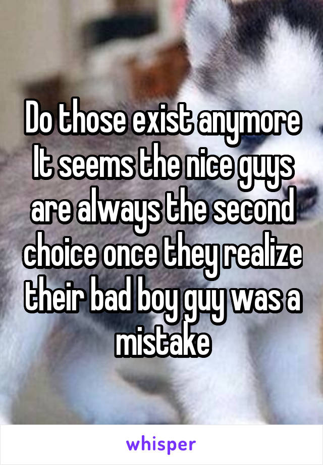 Do those exist anymore
It seems the nice guys are always the second choice once they realize their bad boy guy was a mistake