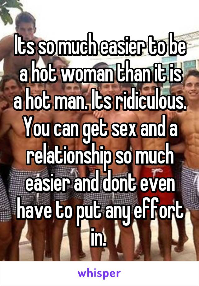 Its so much easier to be a hot woman than it is a hot man. Its ridiculous. You can get sex and a relationship so much easier and dont even have to put any effort in. 