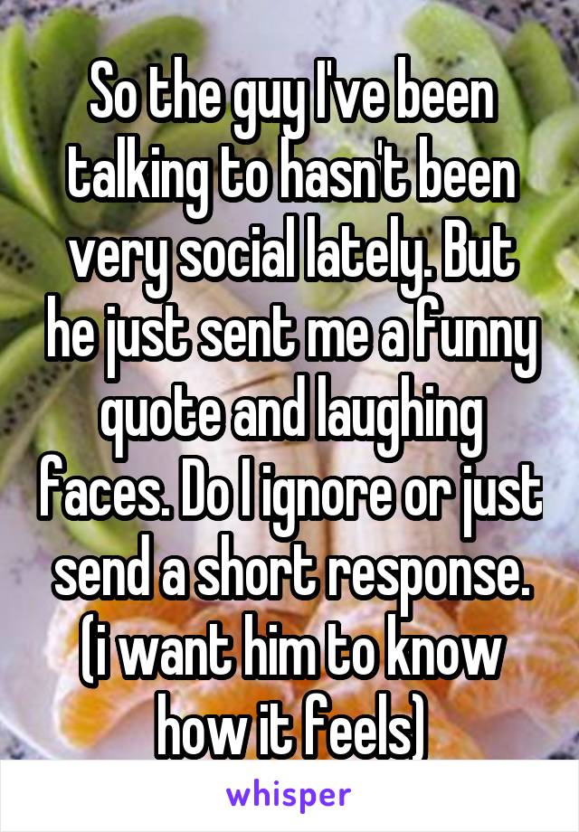 So the guy I've been talking to hasn't been very social lately. But he just sent me a funny quote and laughing faces. Do I ignore or just send a short response. (i want him to know how it feels)
