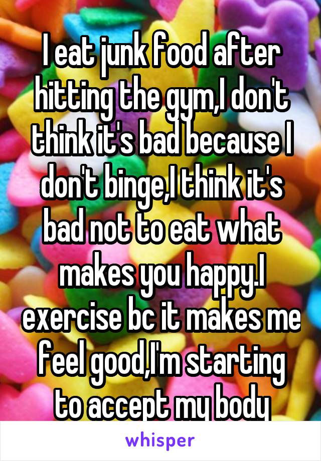 I eat junk food after hitting the gym,I don't think it's bad because I don't binge,I think it's bad not to eat what makes you happy.I exercise bc it makes me feel good,I'm starting to accept my body