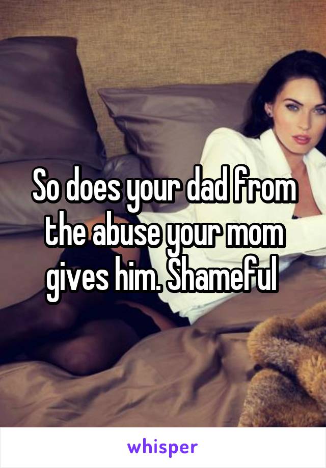 So does your dad from the abuse your mom gives him. Shameful 