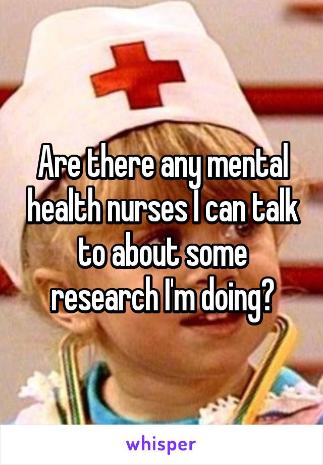 Are there any mental health nurses I can talk to about some research I'm doing?
