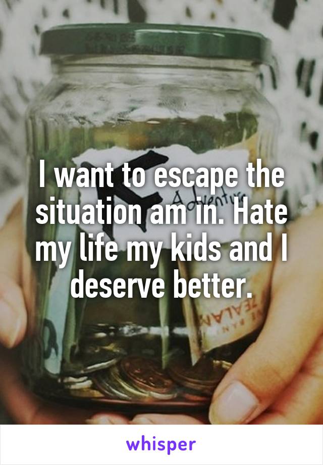 I want to escape the situation am in. Hate my life my kids and I deserve better.
