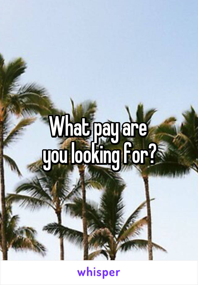 What pay are 
you looking for?