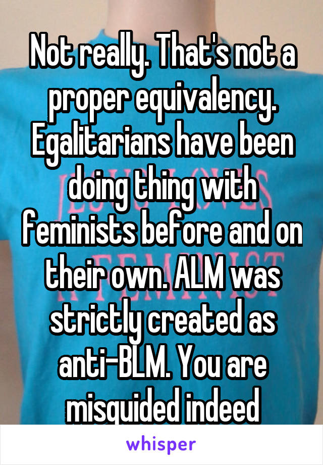 Not really. That's not a proper equivalency. Egalitarians have been doing thing with feminists before and on their own. ALM was strictly created as anti-BLM. You are misguided indeed