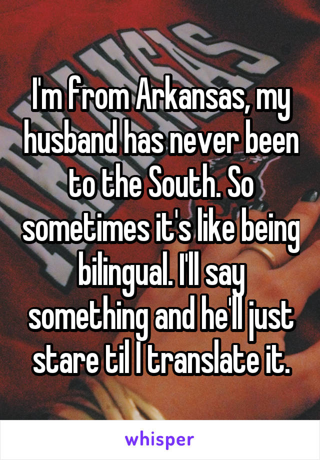 I'm from Arkansas, my husband has never been to the South. So sometimes it's like being bilingual. I'll say something and he'll just stare til I translate it.