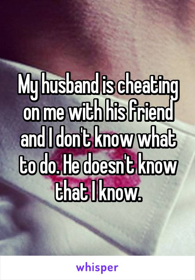 My husband is cheating on me with his friend and I don't know what to do. He doesn't know that I know.