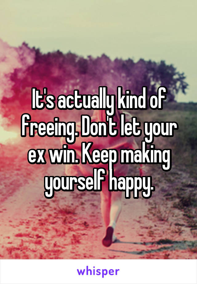 It's actually kind of freeing. Don't let your ex win. Keep making yourself happy.