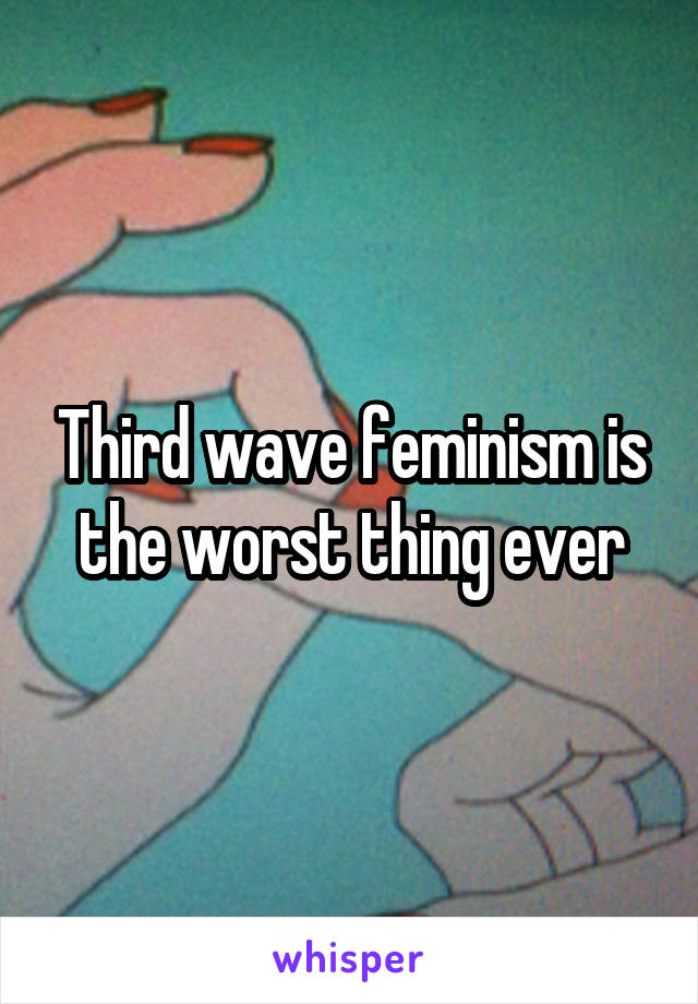 Third wave feminism is the worst thing ever