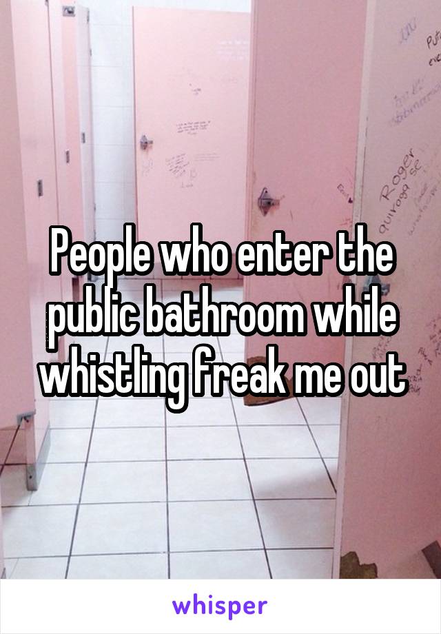 People who enter the public bathroom while whistling freak me out