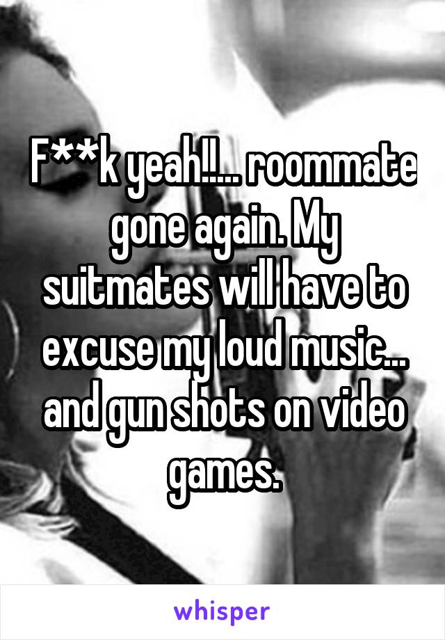 F**k yeah!!... roommate gone again. My suitmates will have to excuse my loud music... and gun shots on video games.
