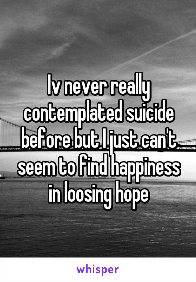 Iv never really contemplated suicide before but I just can't seem to find happiness in loosing hope