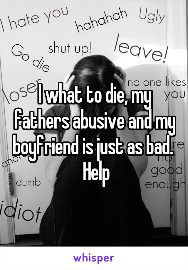 I what to die, my fathers abusive and my boyfriend is just as bad.   Help