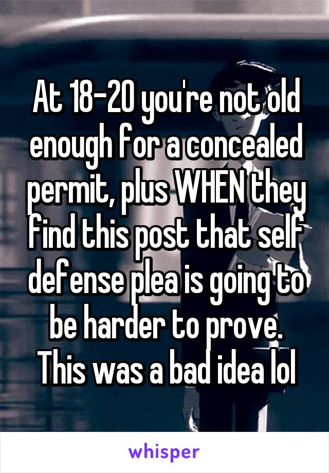 At 18-20 you're not old enough for a concealed permit, plus WHEN they find this post that self defense plea is going to be harder to prove. This was a bad idea lol