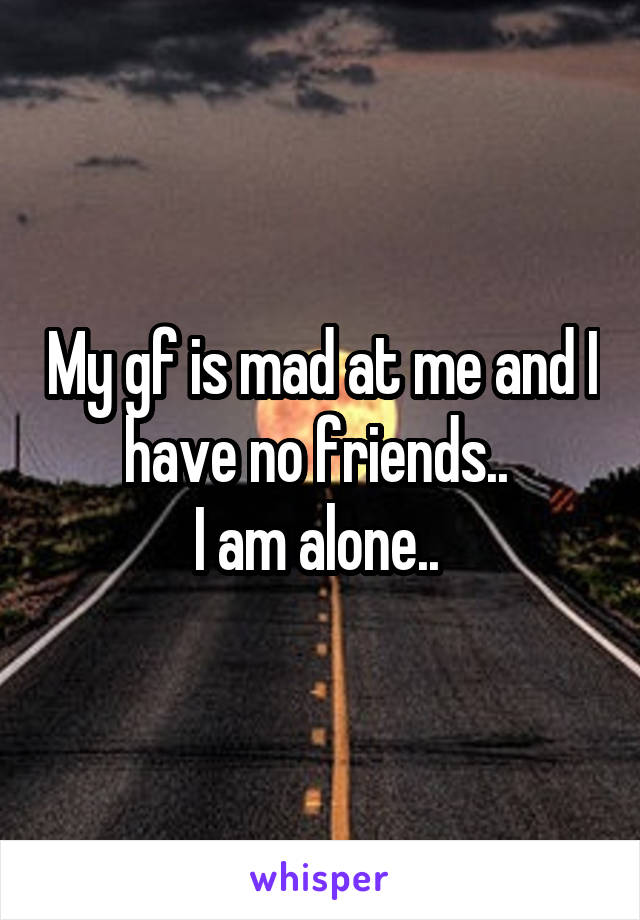 My gf is mad at me and I have no friends.. 
I am alone.. 