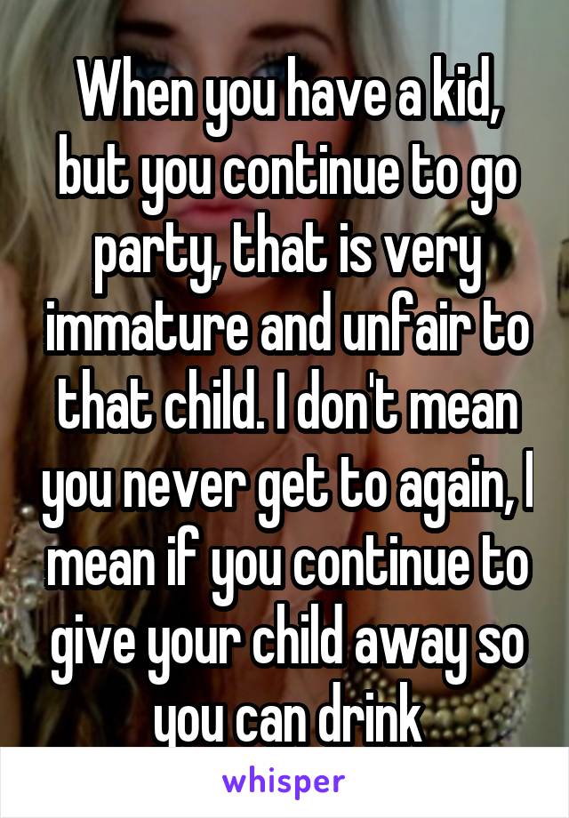 When you have a kid, but you continue to go party, that is very immature and unfair to that child. I don't mean you never get to again, I mean if you continue to give your child away so you can drink