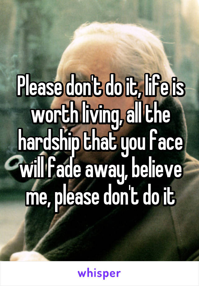 Please don't do it, life is worth living, all the hardship that you face will fade away, believe me, please don't do it