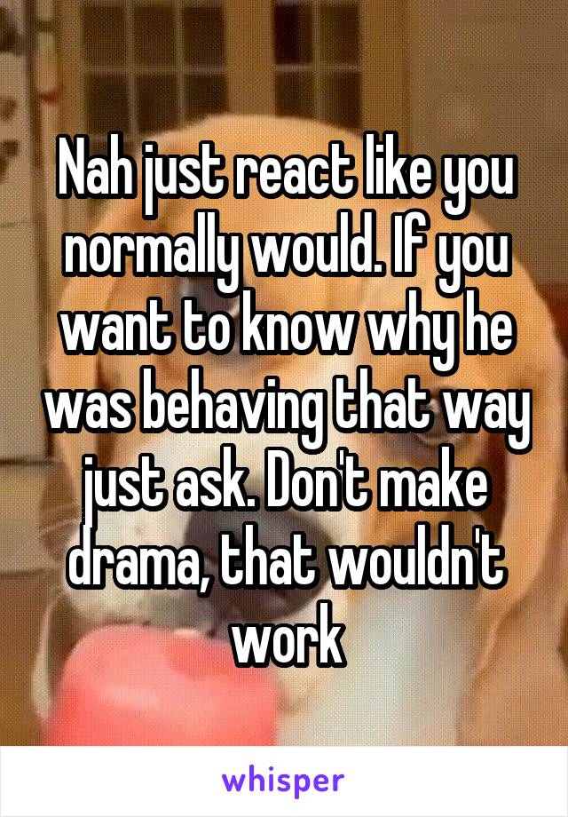 Nah just react like you normally would. If you want to know why he was behaving that way just ask. Don't make drama, that wouldn't work