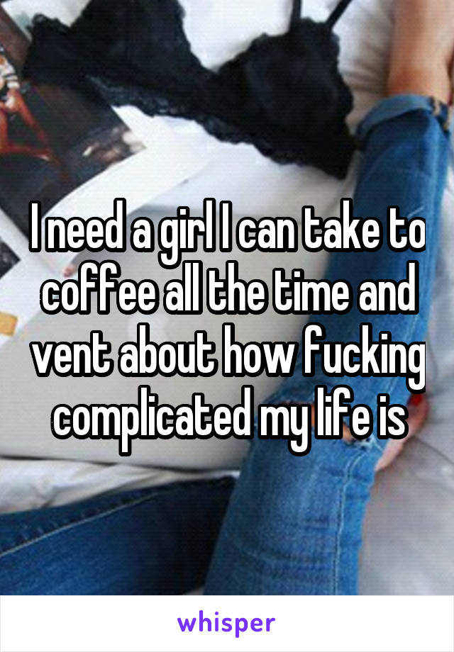 I need a girl I can take to coffee all the time and vent about how fucking complicated my life is