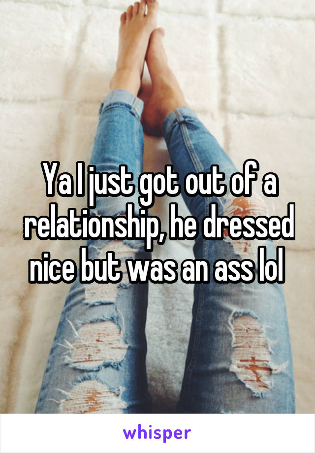 Ya I just got out of a relationship, he dressed nice but was an ass lol 