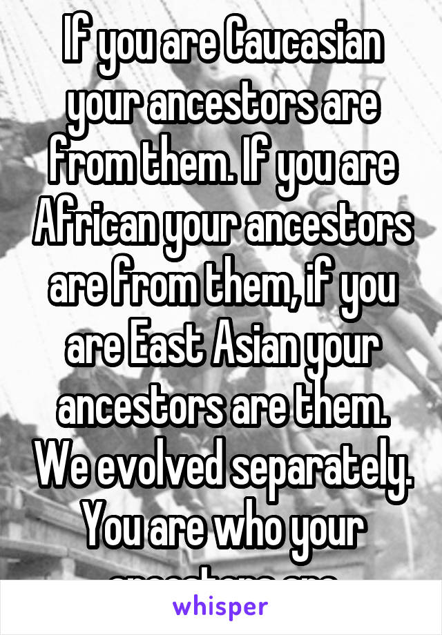 If you are Caucasian your ancestors are from them. If you are African your ancestors are from them, if you are East Asian your ancestors are them. We evolved separately. You are who your ancestors are